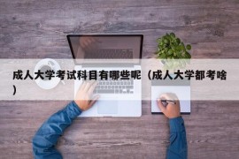 成人大学考试科目有哪些呢（成人大学都考啥）