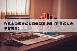 许昌小学教育成人高考学习课程（许昌成人大学在哪里）