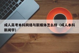 成人高考本科网络与新媒体怎么样（成人本科新闻学）