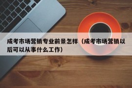 成考市场营销专业前景怎样（成考市场营销以后可以从事什么工作）