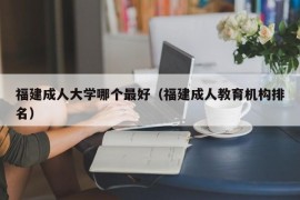 福建成人大学哪个最好（福建成人教育机构排名）