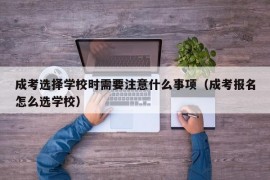 成考选择学校时需要注意什么事项（成考报名怎么选学校）