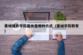 晋城提升学历最快是哪种方式（晋城学历教育）