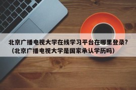 北京广播电视大学在线学习平台在哪里登录?（北京广播电视大学是国家承认学历吗）