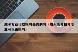 成考专业可以换吗是真的吗（成人高考报考专业可以更换吗）