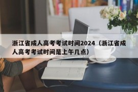 浙江省成人高考考试时间2024（浙江省成人高考考试时间是上午几点）