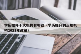 学历提升十大机构有哪些（学历提升的正规机构2021年政策）