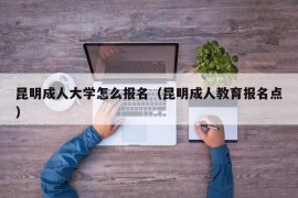 昆明成人大学怎么报名（昆明成人教育报名点）