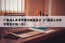 广西成人高考学费大概是多少（广西成人大学学费多少钱一年）