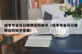 成考专业可以随便选吗知乎（成考专业可以随便选吗知乎答案）