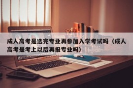 成人高考是选完专业再参加入学考试吗（成人高考是考上以后再报专业吗）