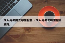 成人高考要去哪里报名（成人高考去哪里报名最好）