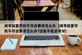 成考前置学历不符合要求怎么办（成考前置学历不符合要求怎么办?还能不能去考试）