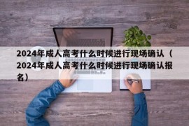 2024年成人高考什么时候进行现场确认（2024年成人高考什么时候进行现场确认报名）