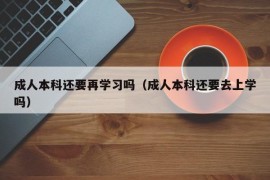 成人本科还要再学习吗（成人本科还要去上学吗）