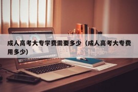 成人高考大专学费需要多少（成人高考大专费用多少）