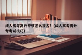 成人高考高升专该怎么报名?（成人高考高升专考试技巧）