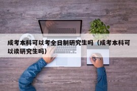 成考本科可以考全日制研究生吗（成考本科可以读研究生吗）