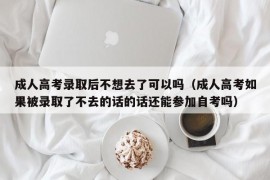 成人高考录取后不想去了可以吗（成人高考如果被录取了不去的话的话还能参加自考吗）