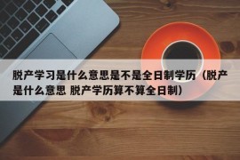 脱产学习是什么意思是不是全日制学历（脱产是什么意思 脱产学历算不算全日制）