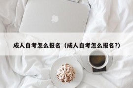 成人自考怎么报名（成人自考怎么报名?）