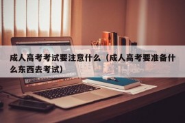 成人高考考试要注意什么（成人高考要准备什么东西去考试）