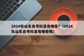 2024年山东自考科目有哪些?（2024年山东自考科目有哪些呢）