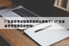 广东自学考试管理系统网址是哪个?（广东省自学考管理系统登陆）