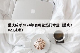 重庆成考2024年有哪些热门专业（重庆2021成考）