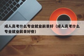 成人高考什么专业就业前景好（成人高考什么专业就业前景好些）