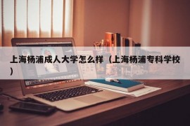 上海杨浦成人大学怎么样（上海杨浦专科学校）