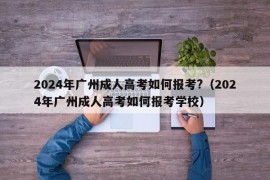 2024年广州成人高考如何报考?（2024年广州成人高考如何报考学校）