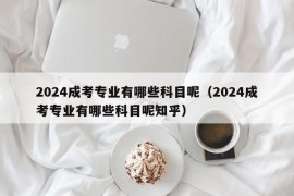 2024成考专业有哪些科目呢（2024成考专业有哪些科目呢知乎）