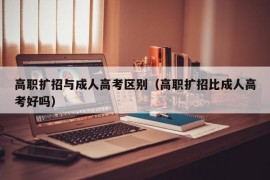 高职扩招与成人高考区别（高职扩招比成人高考好吗）