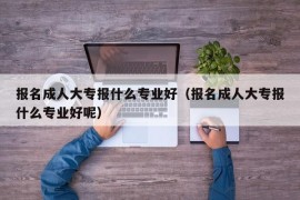 报名成人大专报什么专业好（报名成人大专报什么专业好呢）