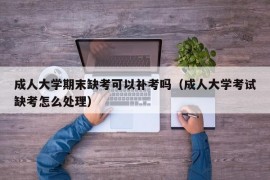 成人大学期末缺考可以补考吗（成人大学考试缺考怎么处理）