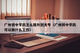 广州初中学历怎么提升到大专（广州初中学历可以做什么工作）