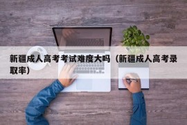 新疆成人高考考试难度大吗（新疆成人高考录取率）