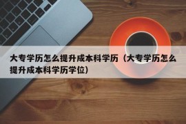 大专学历怎么提升成本科学历（大专学历怎么提升成本科学历学位）