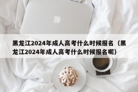 黑龙江2024年成人高考什么时候报名（黑龙江2024年成人高考什么时候报名呢）