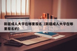 新疆成人大学在哪里报名（新疆成人大学在哪里报名的）