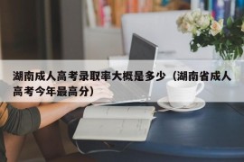 湖南成人高考录取率大概是多少（湖南省成人高考今年最高分）