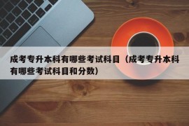 成考专升本科有哪些考试科目（成考专升本科有哪些考试科目和分数）