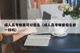 成人高考哪里可以报名（成人高考哪里报名都一样吗）