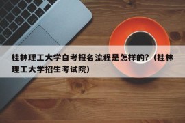 桂林理工大学自考报名流程是怎样的?（桂林理工大学招生考试院）