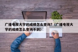 广播电视大学的成绩怎么查询?（广播电视大学的成绩怎么查询不到）