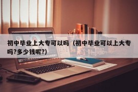 初中毕业上大专可以吗（初中毕业可以上大专吗?多少钱呢?）