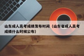 山东成人高考成绩发布时间（山东省成人高考成绩什么时候公布）