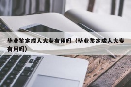 毕业鉴定成人大专有用吗（毕业鉴定成人大专有用吗）