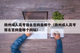 扬州成人高考报名官网是哪个（扬州成人高考报名官网是哪个网站）